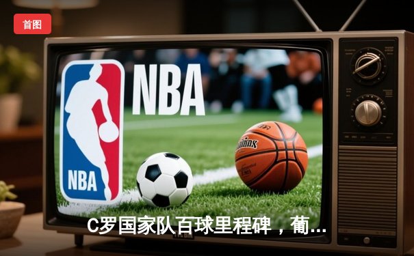 C罗国家队百球里程碑，葡萄牙客场3-0完胜瑞典