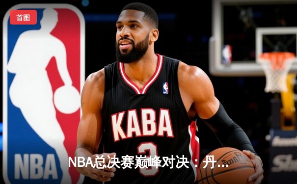 NBA总决赛巅峰对决：丹佛掘金力克迈阿密热火，约基奇狂轰32分荣膺FMVP