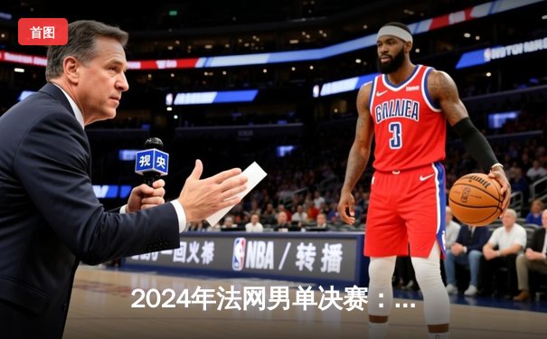 2024年法网男单决赛：阿尔卡拉斯逆袭兹维列夫，首度捧起火枪手杯